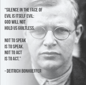 Black and white photo of a white man in wire-rimmed glasses. He looks very serious, he is not smailing. Text overlays the image, "SILENCE IN THE FACE OF EVIL IS ITSELF EVIL: GOD WILL NOT HOLD US GUILTLESS. NOT TO SPEAK IS TO SPEAK. NOT TO ACT IS TO ACT. - DEITRICH BONHOEFFER"